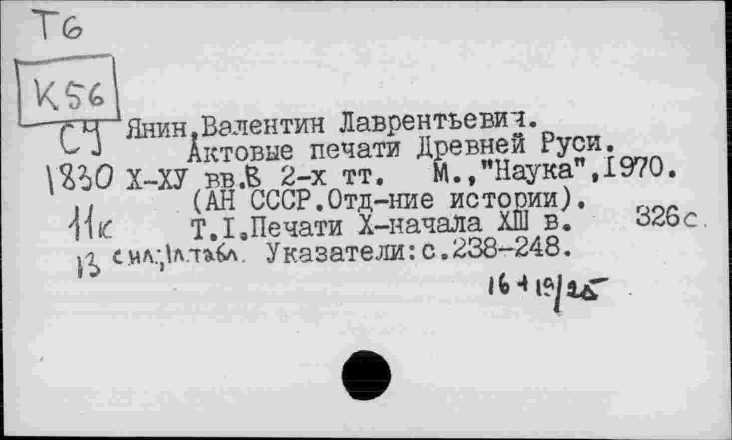 ﻿""ГчЯнин,Валентин Лаврентьевиі.
J	Актовые печати Древней Руси*
ШО Х-ХУ вв.В 2-х тт. М.,"Наука".1970.
н	(АН СССР.Отд-ние истории).
Ш	Т.І.Печати X-начала ХШ в.	ö26c.
с MA.jbУказатели : с. 238-24Ö.